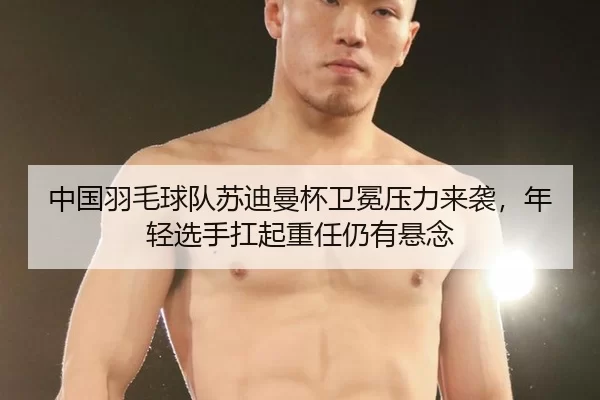 中国羽毛球队苏迪曼杯卫冕压力来袭，年轻选手扛起重任仍有悬念